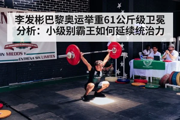 李发彬巴黎奥运举重61公斤级卫冕分析:小级别霸王如何延续统治力